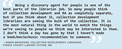 Robin Bradford, collection development librarian at Pierce County Library System, Washington, says, “Being a discovery agent for people is one of the best parts of the librarian job. So many people think of collection development and RA as completely separate, but if you think about it, collection development librarians are seeing the bulk of the collection. It is the most natural thing in the world to match the things we’re seeing to people we think may be interested in them. I don’t think a day has gone by that I haven’t made a book or movie or music recommendation to someone.”