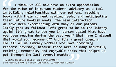 Megan Rosol, collection development librarian at Skokie Public Library, Illinois, and A.R.R.T. chair says, “I think we all now have an extra appreciation for the value of in-person readers’ advisory as a tool in building relationships with our patrons, matching books with their current reading needs, and anticipating their future bookish wants. The main interaction we have been experiencing with many of our patrons lately goes as follows: ‘It’s great to be in the library again! It’s great to see you in person again! What have you been reading during the past year? What have I missed? What would you recommend?’ And it’s a great opening for all of us library workers who love providing readers’ advisory, because there were so many beautiful, exciting, memorable, and enjoyable books that helped us get through the last several months.”