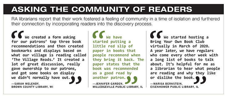 Asking the Community of Readers. RA librarians report that their work fostered a feeling of community in a time of isolation and furthered their connection by incorporating readers into the discovery process. Sarah Melendy, Brown County Library, Wisconsin, says, “We created a form asking for our patrons’ top three book recommendations and then created bookmarks and displays based on what our village is reading called ‘The Village Reads.’ It created a lot of great discussion, really gave ownership to our patrons, and got some books on display we didn’t normally have out.” Jennifer Garden, Milledgeville Public Library, Illinois, says, “We have started putting a little red slip of paper in books that people recommend when they bring it back. The paper states that the book was recommended as a good read by another patron.” Marisa Bernstein, Eisenhower Public Library, Illinois, says, “We started hosting a Bring Your Own Book Club virtually in March of 2020. A year later, we have regulars who come every other week with a long list of books to talk about. It’s helpful for me as a librarian to hear what people are reading and why they like or dislike the book.”