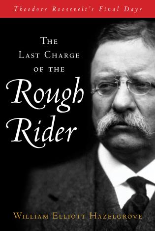 The Last Charge of the Rough Rider: Theodore Roosevelt’s Final Days